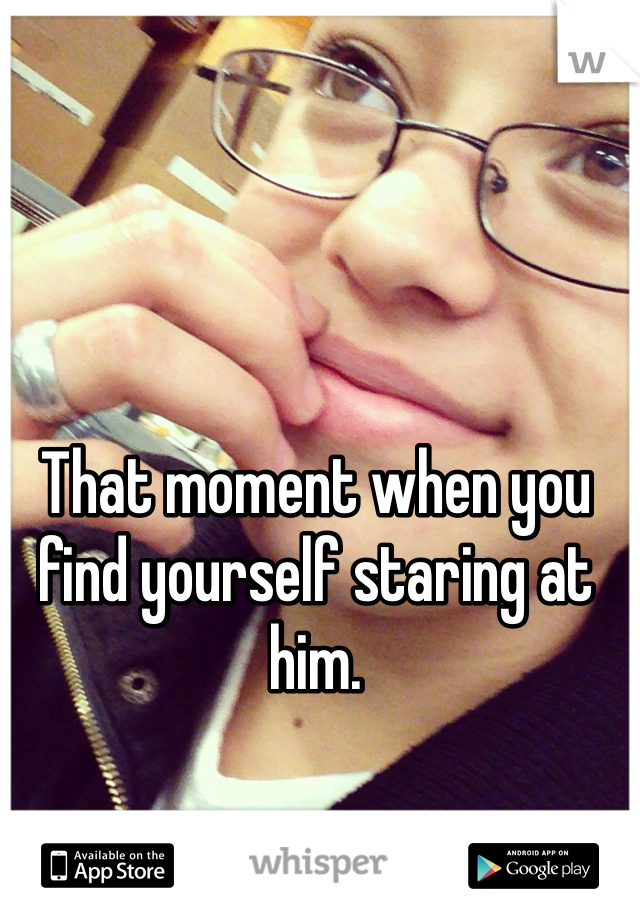 That moment when you find yourself staring at him. 