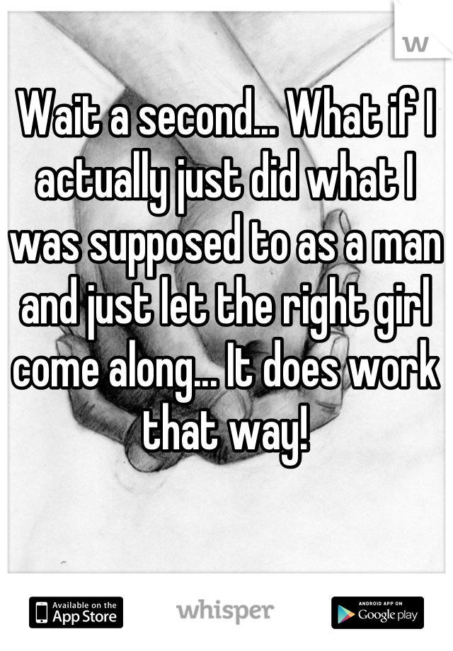 Wait a second... What if I actually just did what I was supposed to as a man and just let the right girl come along... It does work that way!