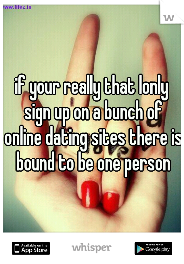 if your really that lonly sign up on a bunch of online dating sites there is bound to be one person