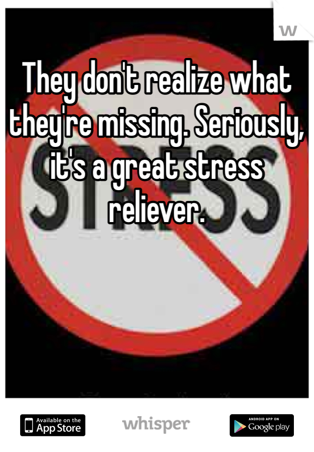 They don't realize what they're missing. Seriously, it's a great stress reliever.