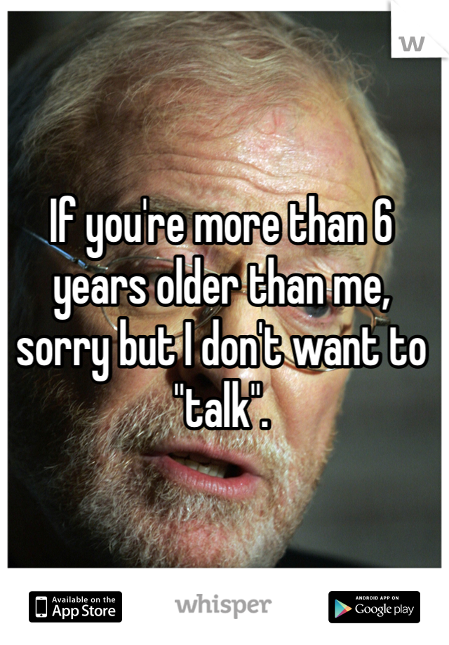 If you're more than 6 years older than me, sorry but I don't want to "talk". 