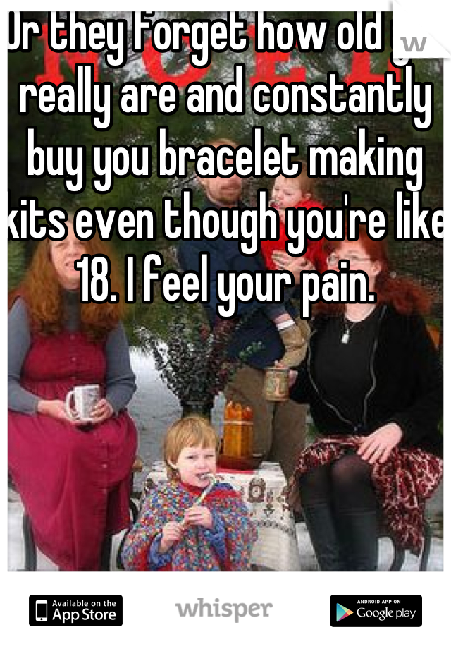 Or they forget how old you really are and constantly buy you bracelet making kits even though you're like 18. I feel your pain.