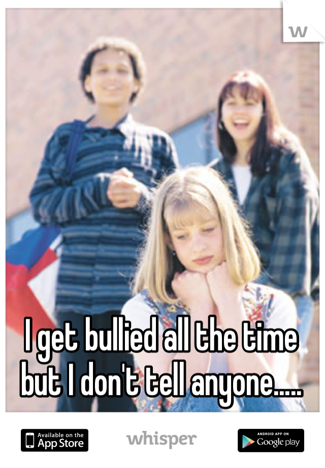 I get bullied all the time but I don't tell anyone.....