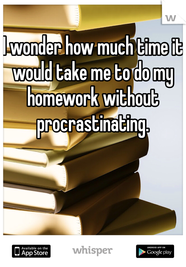 I wonder how much time it would take me to do my homework without procrastinating.   