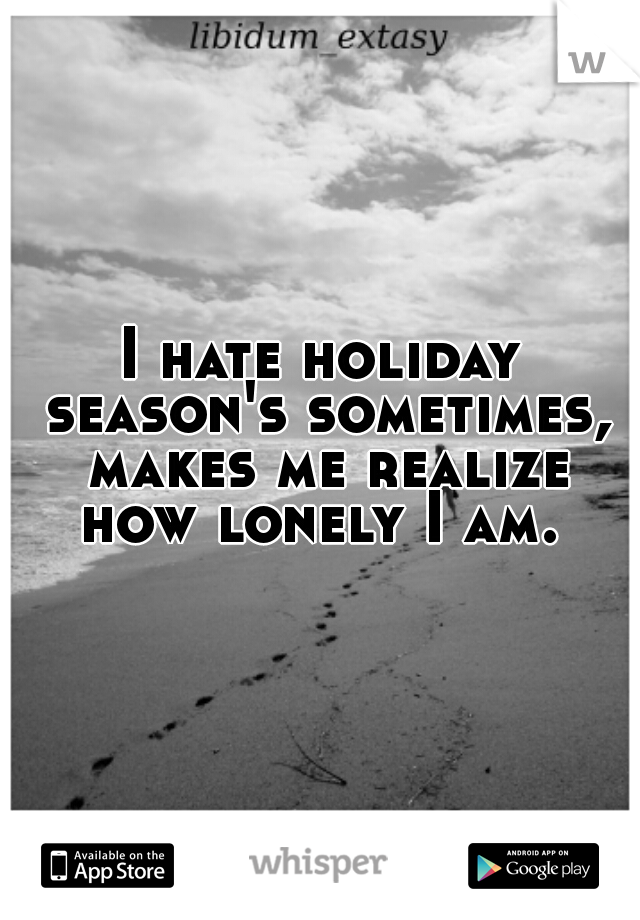 I hate holiday season's sometimes, makes me realize how lonely I am. 