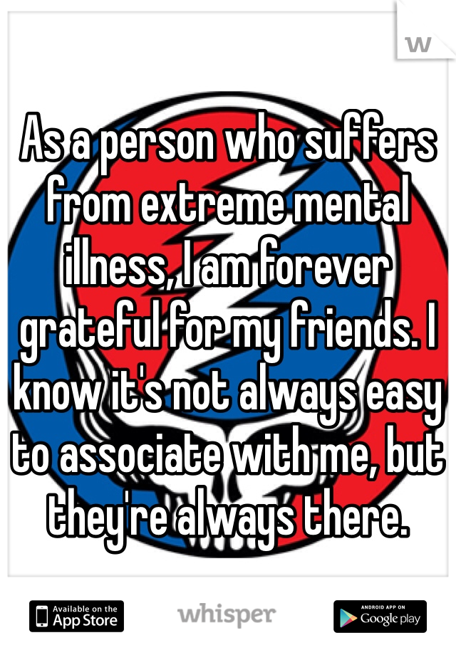 As a person who suffers from extreme mental illness, I am forever grateful for my friends. I know it's not always easy to associate with me, but they're always there.