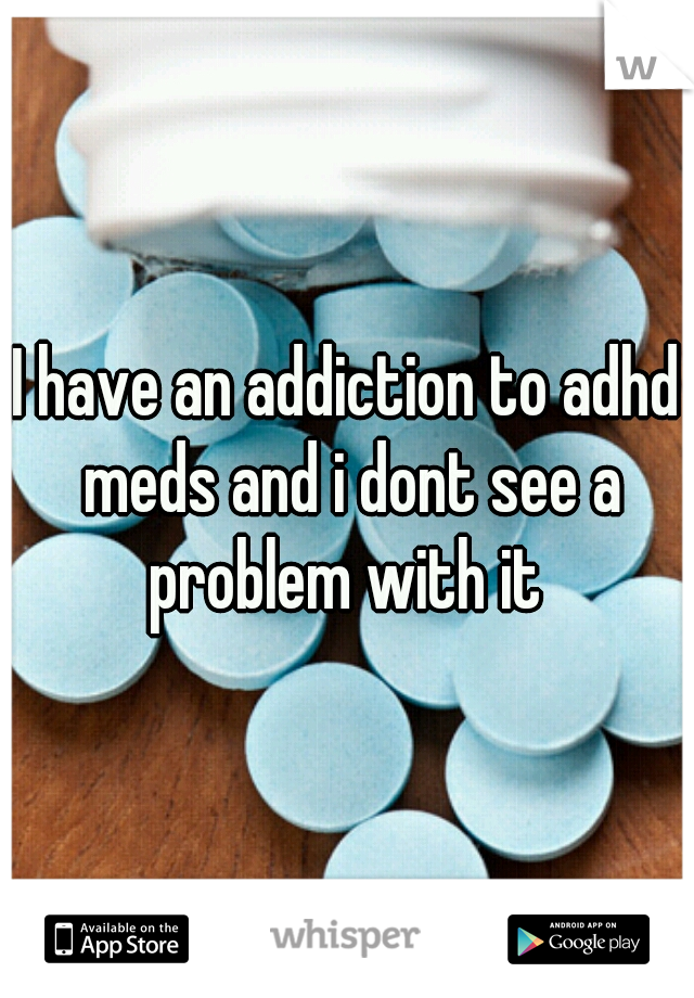 I have an addiction to adhd meds and i dont see a problem with it 