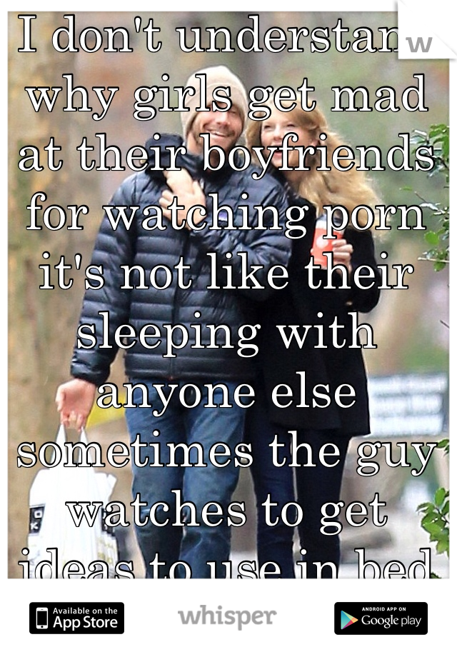 I don't understand why girls get mad at their boyfriends for watching porn it's not like their sleeping with anyone else sometimes the guy watches to get ideas to use in bed 