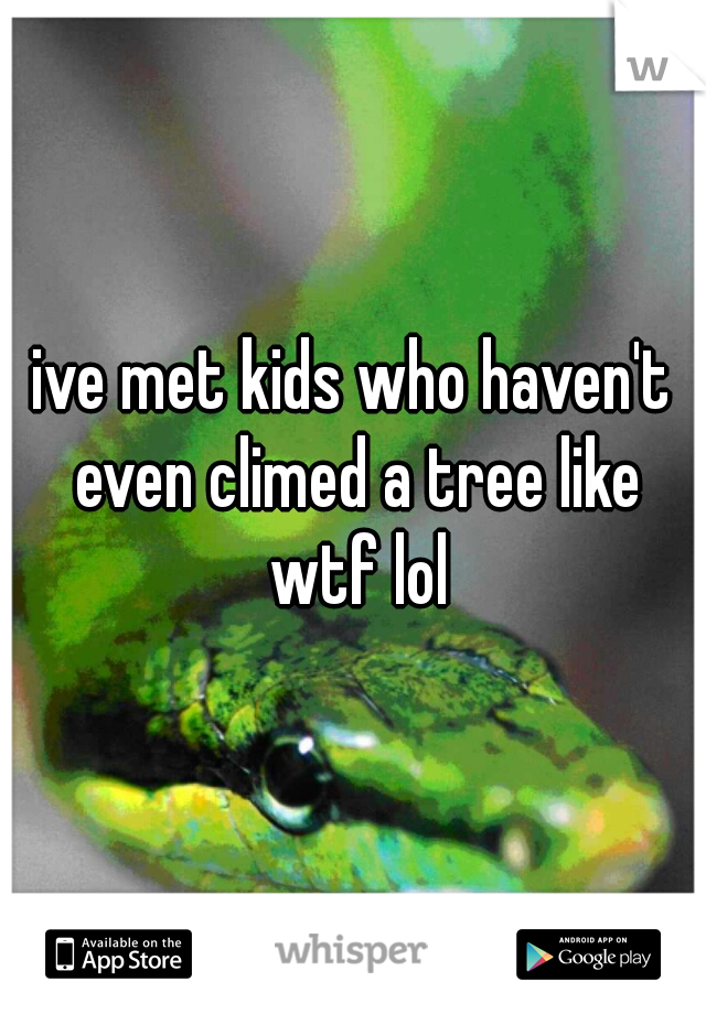 ive met kids who haven't even climed a tree like wtf lol