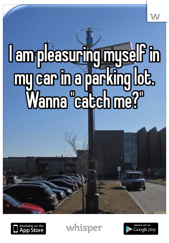 I am pleasuring myself in my car in a parking lot. Wanna "catch me?"