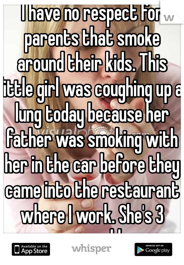 I have no respect for parents that smoke around their kids. This little girl was coughing up a lung today because her father was smoking with her in the car before they came into the restaurant where I work. She's 3 years old. 