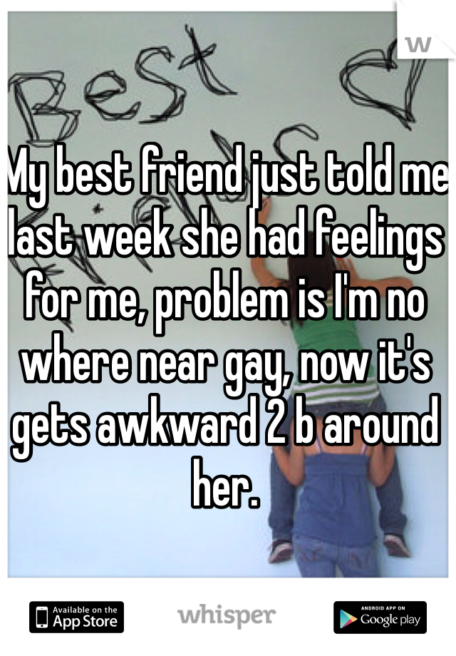 My best friend just told me last week she had feelings for me, problem is I'm no where near gay, now it's gets awkward 2 b around her. 
