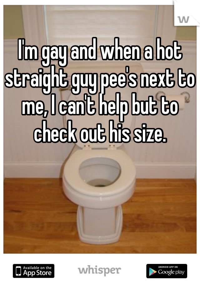 I'm gay and when a hot straight guy pee's next to me, I can't help but to check out his size.  