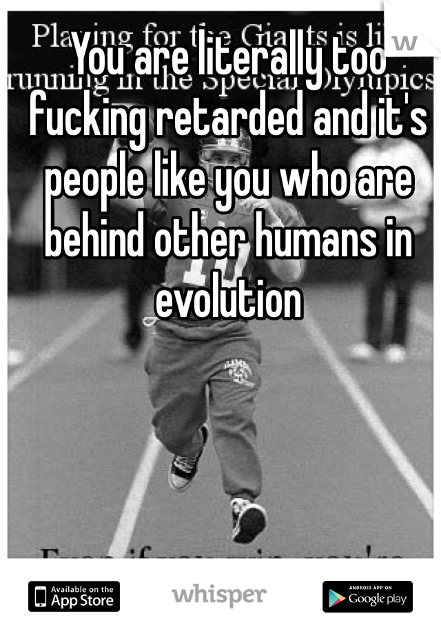 You are literally too fucking retarded and it's people like you who are behind other humans in evolution 