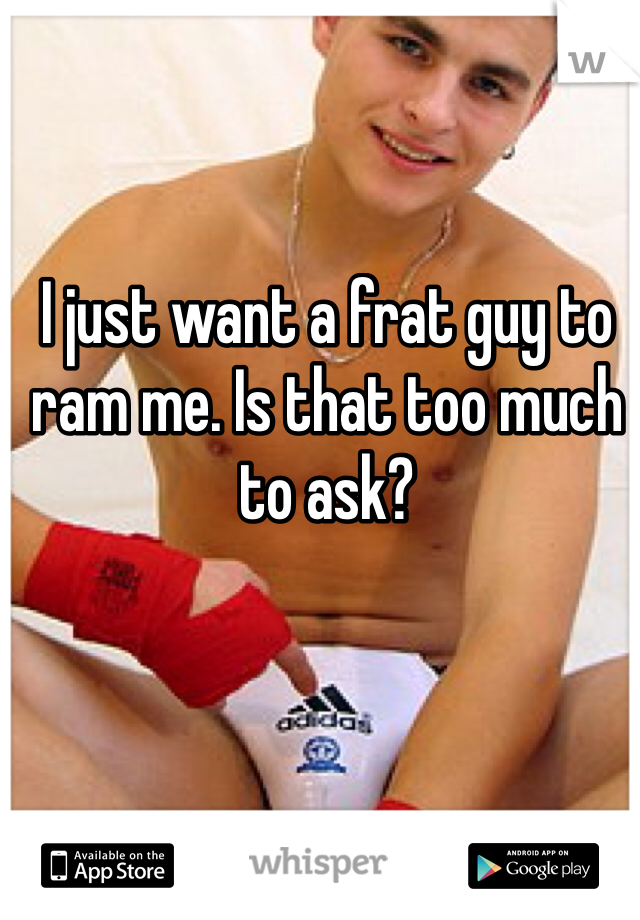 I just want a frat guy to ram me. Is that too much to ask?