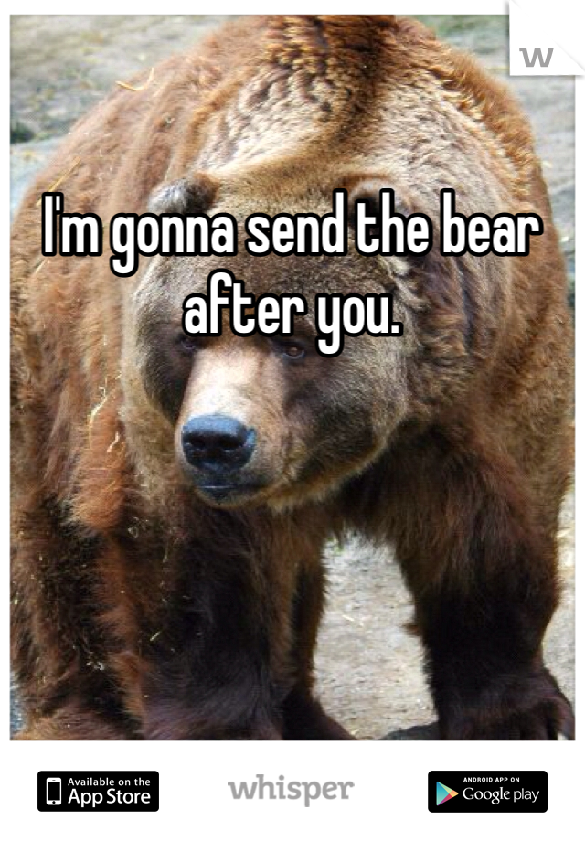 I'm gonna send the bear after you. 