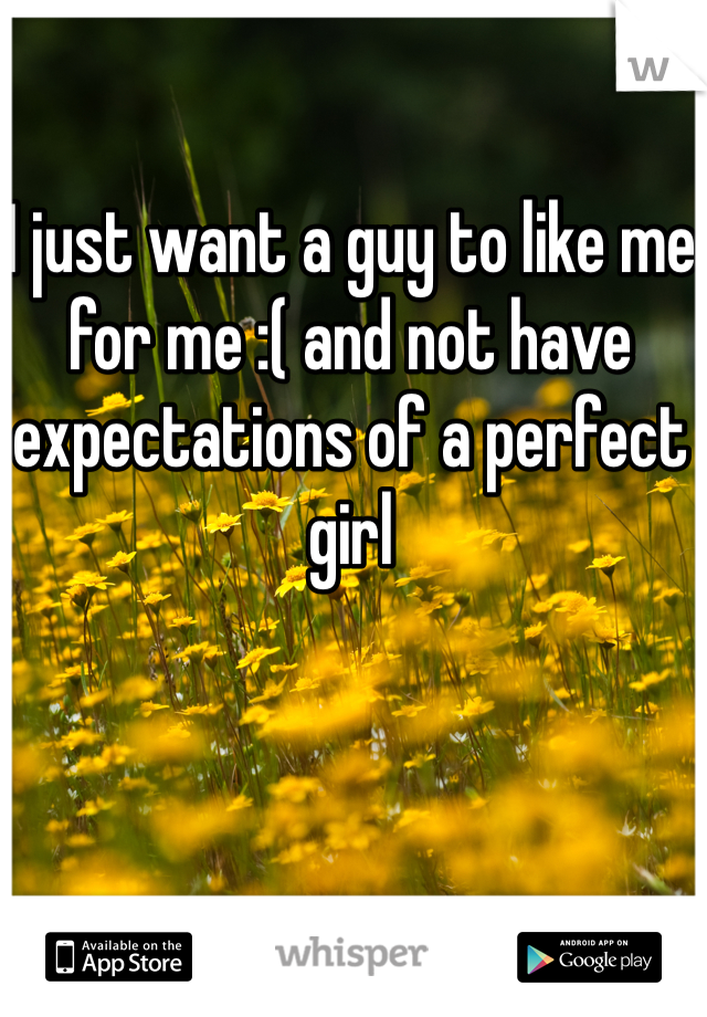 I just want a guy to like me for me :( and not have expectations of a perfect girl