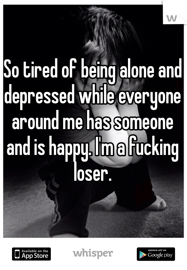 So tired of being alone and depressed while everyone around me has someone and is happy. I'm a fucking loser.