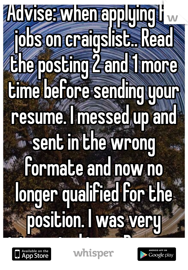 Advise: when applying for jobs on craigslist.. Read the posting 2 and 1 more time before sending your resume. I messed up and sent in the wrong formate and now no longer qualified for the position. I was very interested too... Bummer 