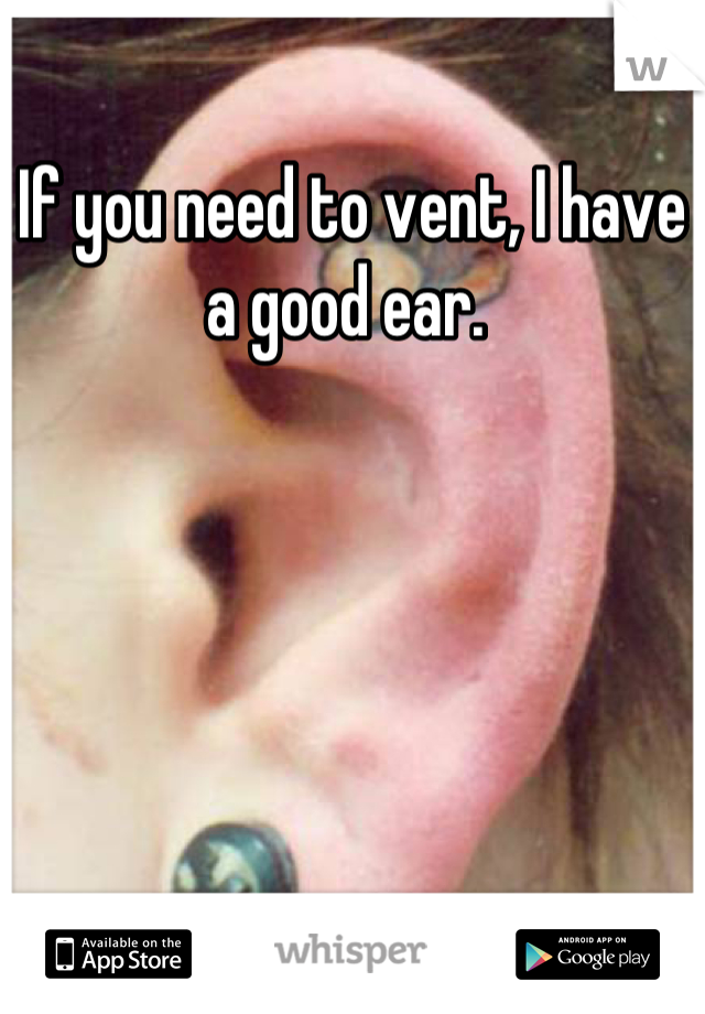 If you need to vent, I have a good ear. 
