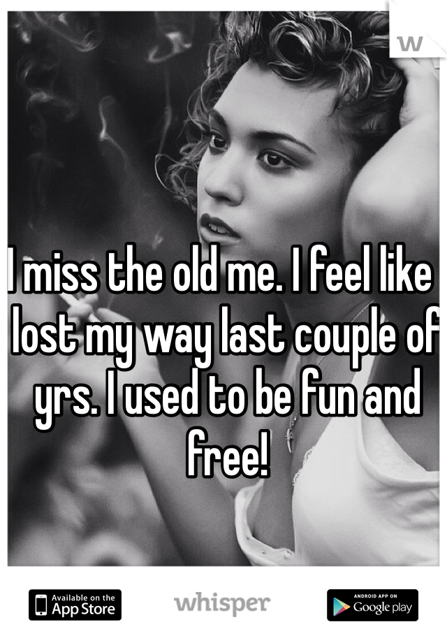 I miss the old me. I feel like I lost my way last couple of yrs. I used to be fun and free!