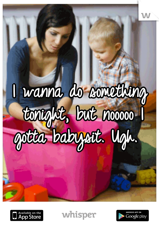 I wanna do something tonight, but nooooo I gotta babysit. Ugh.  