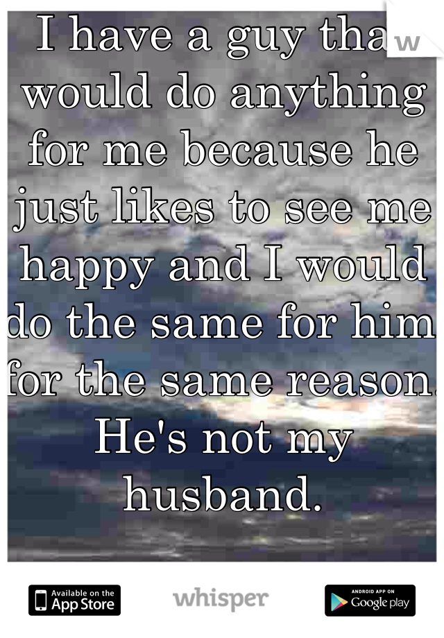 I have a guy that would do anything for me because he just likes to see me happy and I would do the same for him for the same reason. 
He's not my husband. 