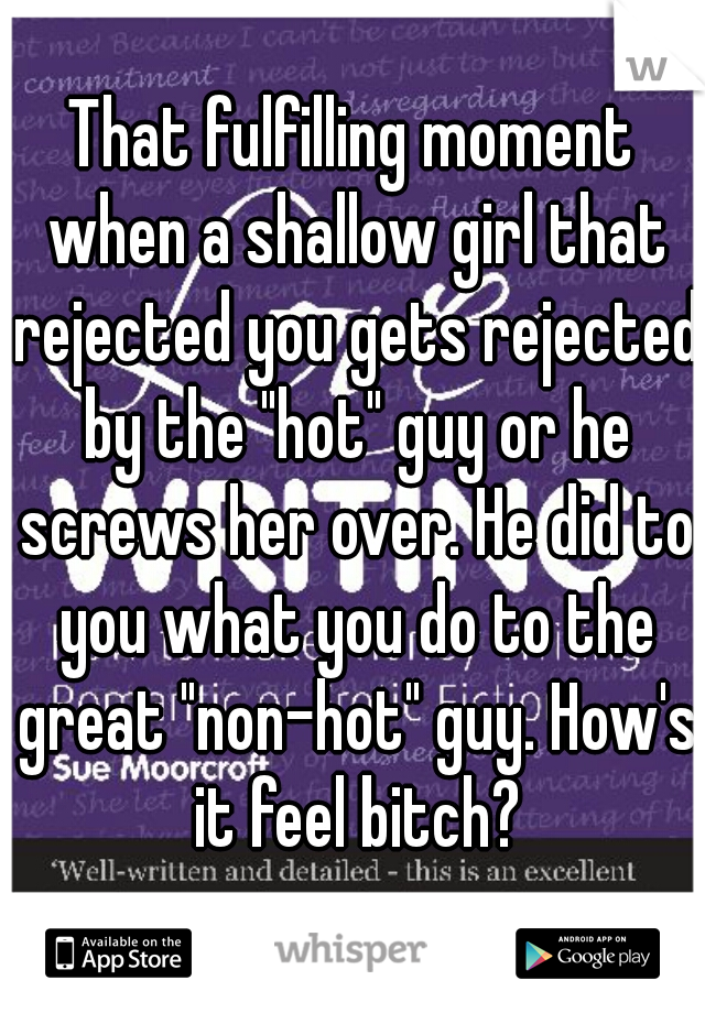 That fulfilling moment when a shallow girl that rejected you gets rejected by the "hot" guy or he screws her over. He did to you what you do to the great "non-hot" guy. How's it feel bitch?