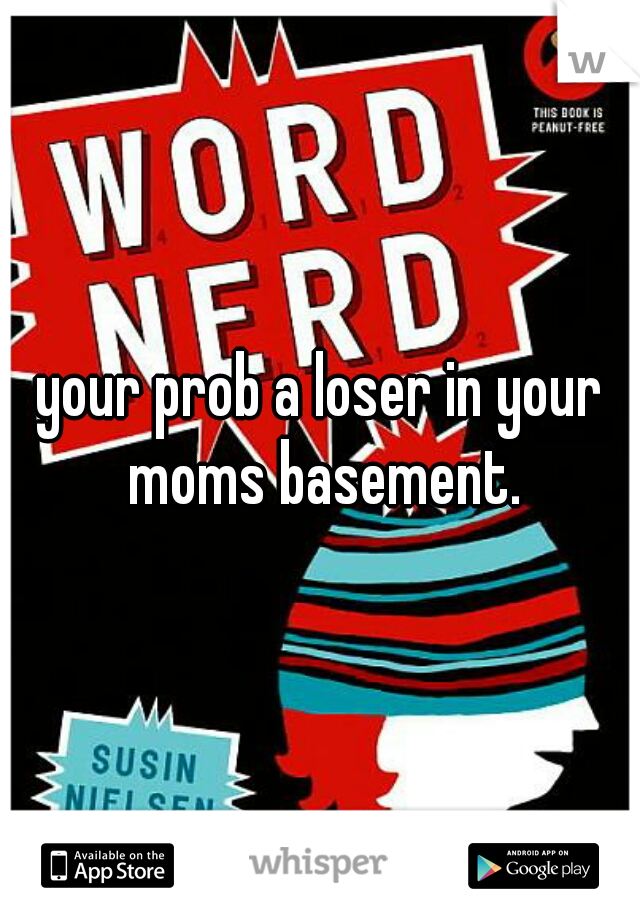 your prob a loser in your moms basement.