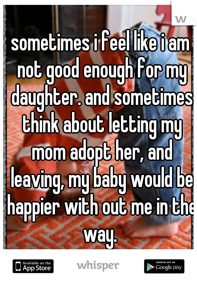 sometimes i feel like i am not good enough for my daughter. and sometimes think about letting my mom adopt her, and leaving, my baby would be happier with out me in the way. 