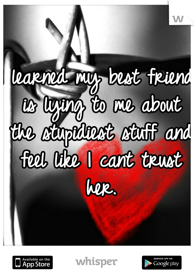 I learned my best friend is lying to me about the stupidiest stuff and feel like I cant trust her.