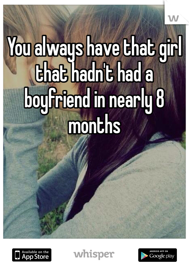 You always have that girl that hadn't had a boyfriend in nearly 8 months 