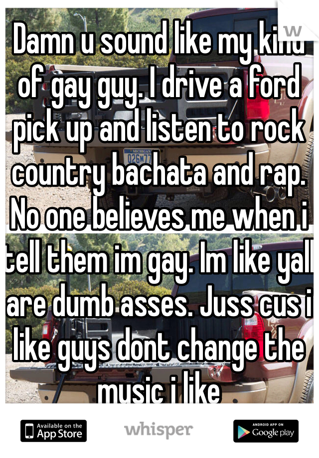 Damn u sound like my kind of gay guy. I drive a ford pick up and listen to rock country bachata and rap. No one believes me when i tell them im gay. Im like yall are dumb asses. Juss cus i like guys dont change the music i like