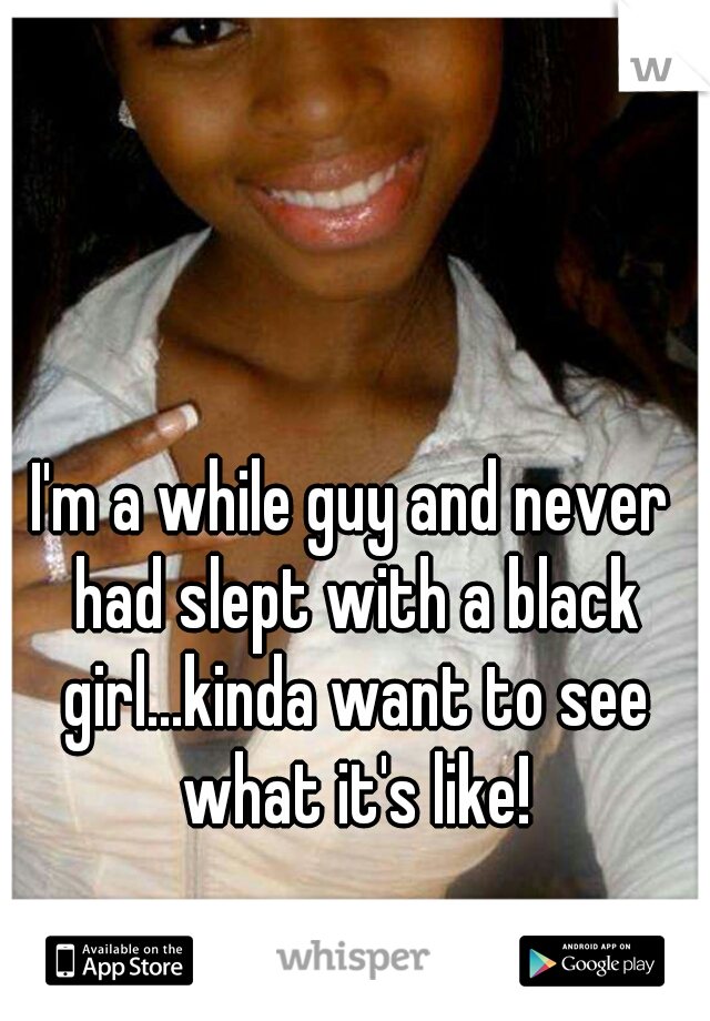 I'm a while guy and never had slept with a black girl...kinda want to see what it's like!