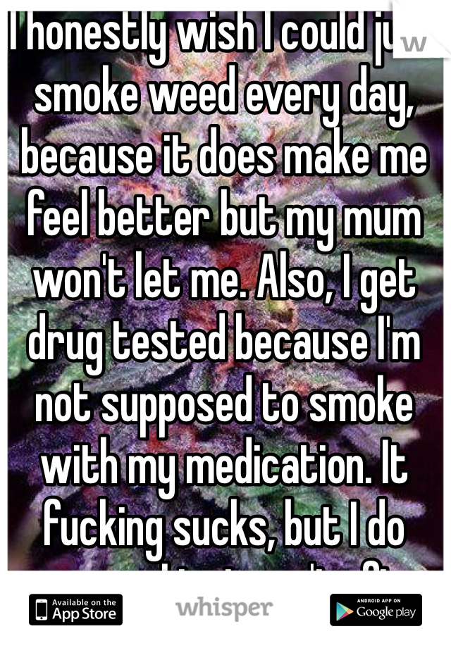 I honestly wish I could just smoke weed every day, because it does make me feel better but my mum won't let me. Also, I get drug tested because I'm not supposed to smoke with my medication. It fucking sucks, but I do anyways, I just can't often. 