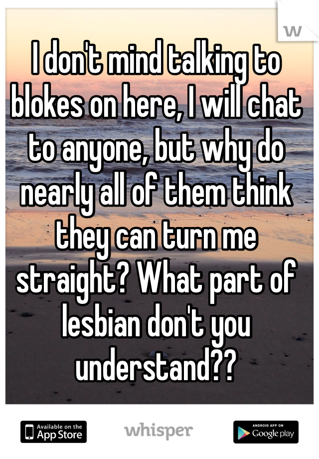 I don't mind talking to blokes on here, I will chat to anyone, but why do nearly all of them think they can turn me straight? What part of lesbian don't you understand??
