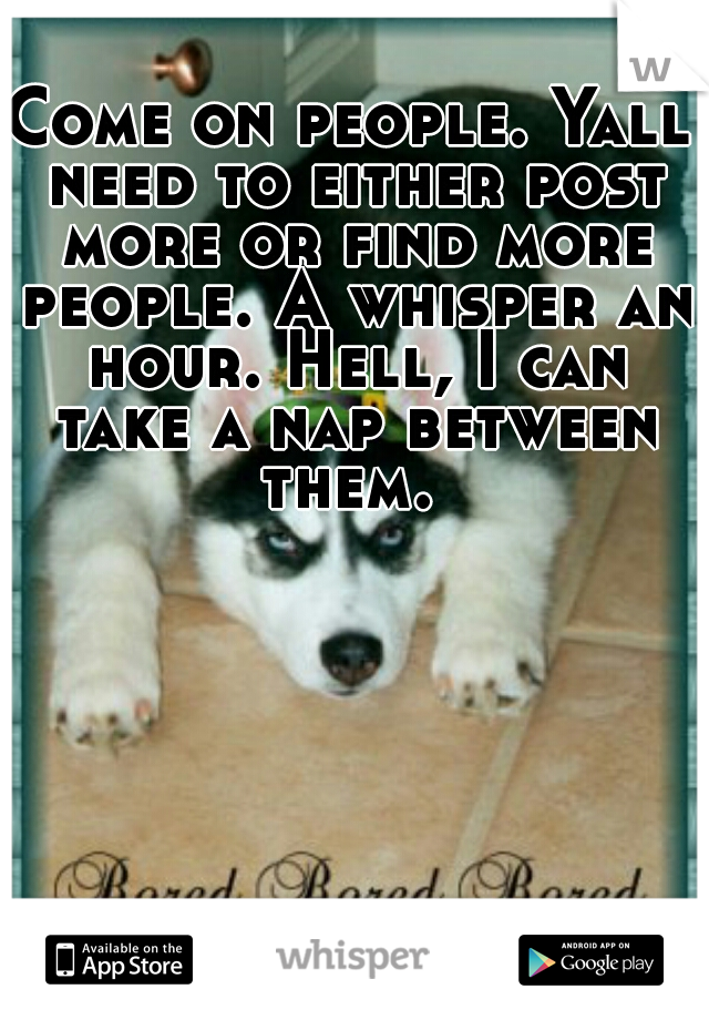 Come on people. Yall need to either post more or find more people. A whisper an hour. Hell, I can take a nap between them. 