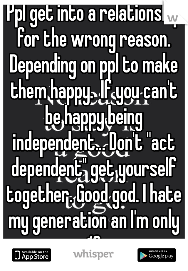 Ppl get into a relationship for the wrong reason. Depending on ppl to make them happy.  If you can't be happy being independent... Don't "act dependent" get yourself together. Good god. I hate my generation an I'm only 19
