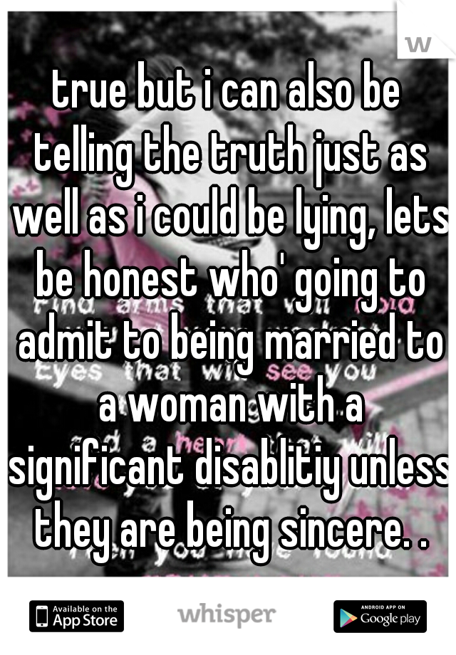 true but i can also be telling the truth just as well as i could be lying, lets be honest who' going to admit to being married to a woman with a significant disablitiy unless they are being sincere. .