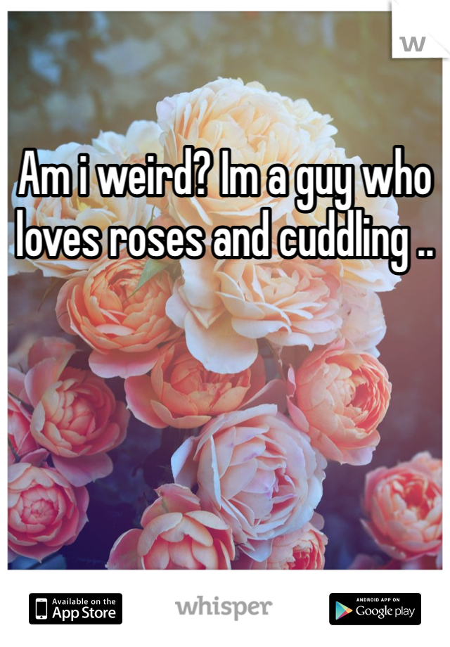Am i weird? Im a guy who loves roses and cuddling ..