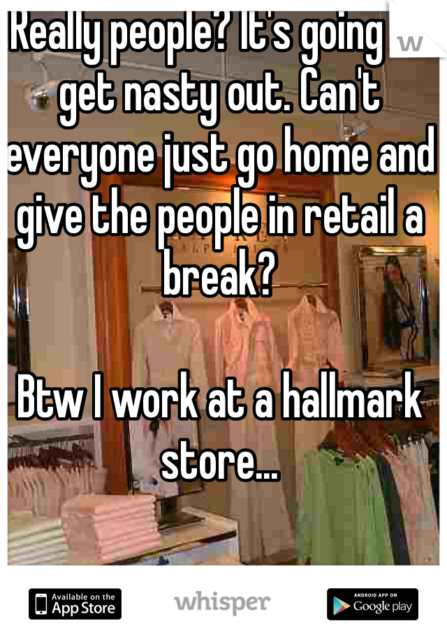 Really people? It's going to get nasty out. Can't everyone just go home and give the people in retail a break? 

Btw I work at a hallmark store...