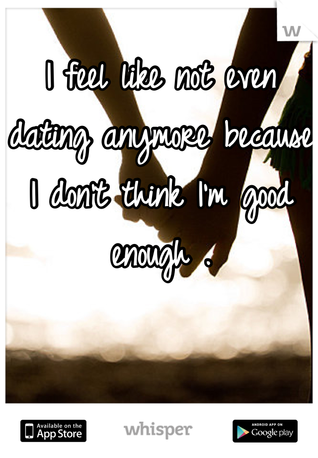 I feel like not even dating anymore because I don't think I'm good enough .