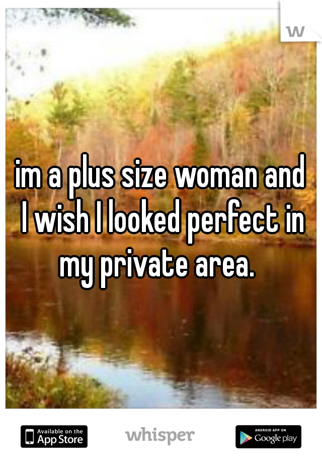 im a plus size woman and
 I wish I looked perfect in my private area.  