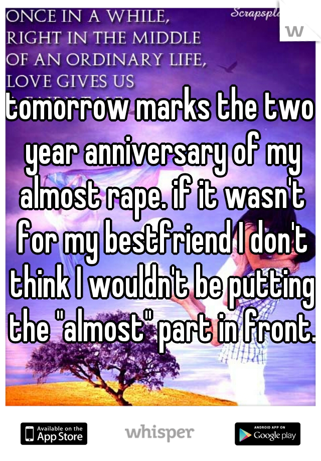 tomorrow marks the two year anniversary of my almost rape. if it wasn't for my bestfriend I don't think I wouldn't be putting the "almost" part in front.