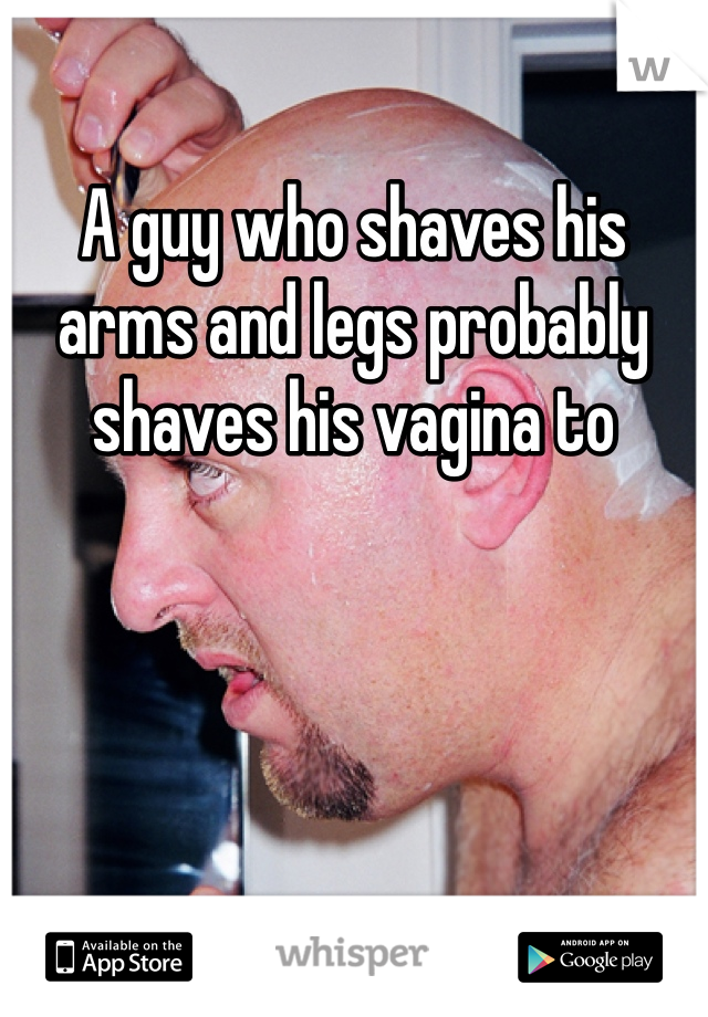 A guy who shaves his arms and legs probably shaves his vagina to 