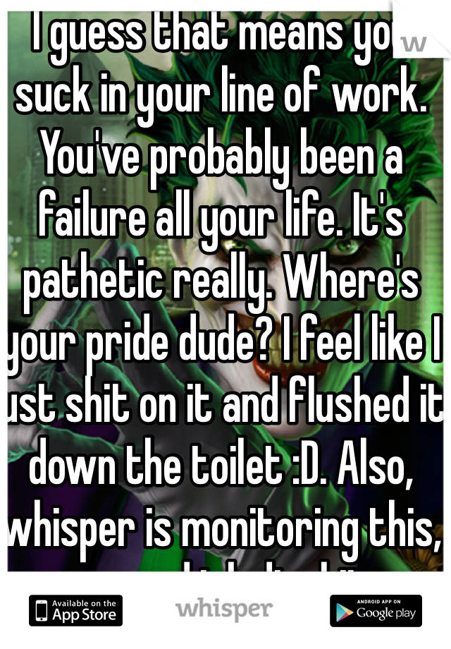 I guess that means you suck in your line of work. You've probably been a failure all your life. It's pathetic really. Where's your pride dude? I feel like I just shit on it and flushed it down the toilet :D. Also, whisper is monitoring this, so good job dipshit.