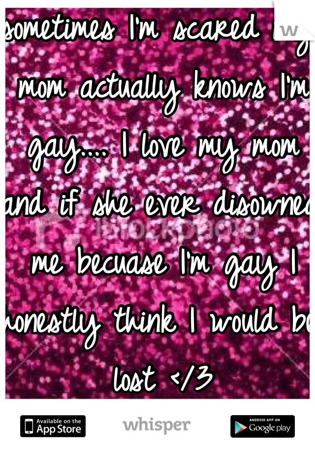 sometimes I'm scared my mom actually knows I'm gay.... I love my mom and if she ever disowned me becuase I'm gay I honestly think I would be lost </3