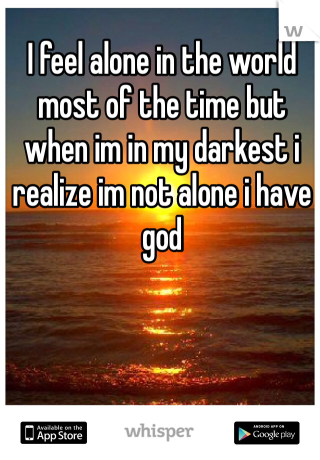 I feel alone in the world most of the time but when im in my darkest i realize im not alone i have god