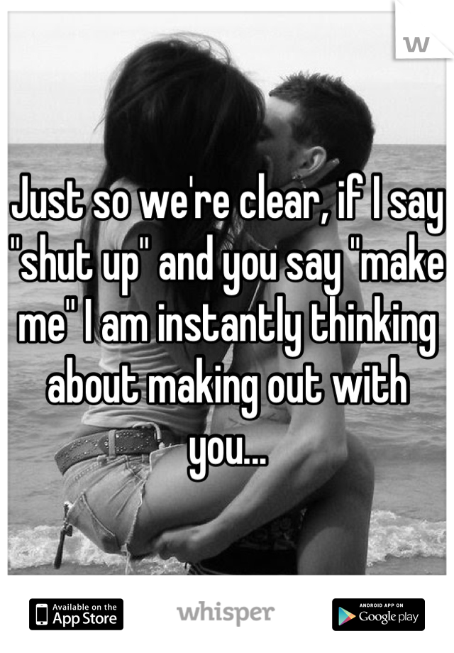 Just so we're clear, if I say "shut up" and you say "make me" I am instantly thinking about making out with you...