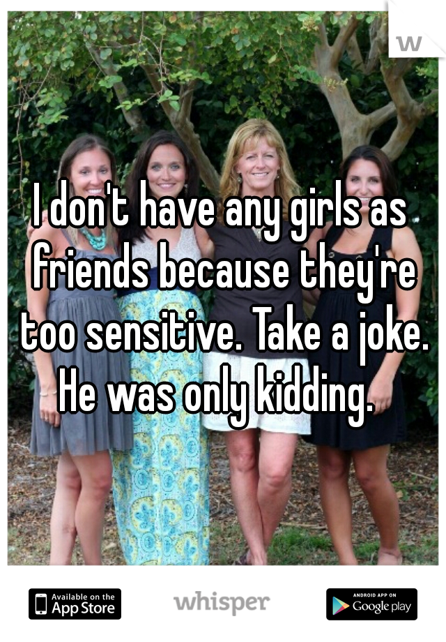 I don't have any girls as friends because they're too sensitive. Take a joke. He was only kidding.  